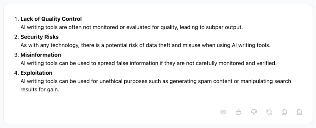 Jasper AI response is a list as follows: 

1. Lack of Quality Control
2. AI writing tools are often not monitored or evaluated for quality, leading to subpar output.
3. Security Risks
4. As with any technology, there is a potential risk of data theft and misuse when using AI writing tools.
5. Misinformation
6. AI writing tools can be used to spread false information if they are not carefully monitored and verified.
7. Exploitation
8. AI writing tools can be used for unethical purposes such as generating spam content or manipulating search results for gain.